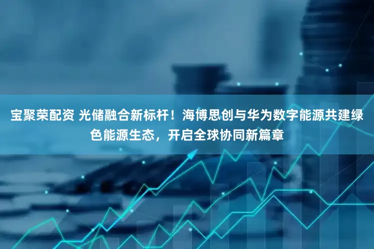 宝聚荣配资 光储融合新标杆！海博思创与华为数字能源共建绿色能源生态，开启全球协同新篇章