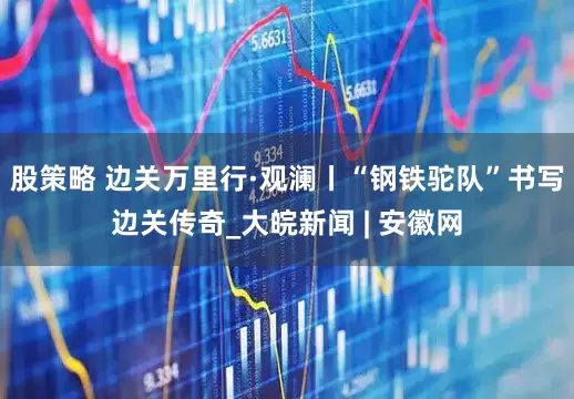 股策略 边关万里行·观澜丨“钢铁驼队”书写边关传奇_大皖新闻 | 安徽网