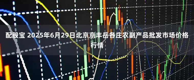 配股宝 2025年6月29日北京京丰岳各庄农副产品批发市场价格行情