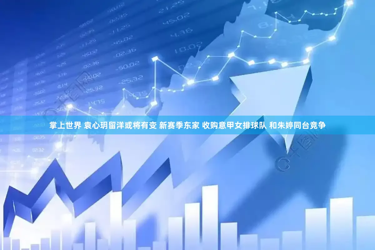 掌上世界 袁心玥留洋或将有变 新赛季东家 收购意甲女排球队 和朱婷同台竞争
