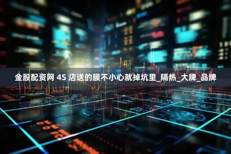 金股配资网 4S 店送的膜不小心就掉坑里_隔热_大牌_品牌