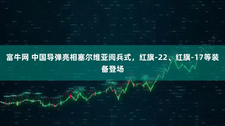 富牛网 中国导弹亮相塞尔维亚阅兵式，红旗-22、红旗-17等装备登场