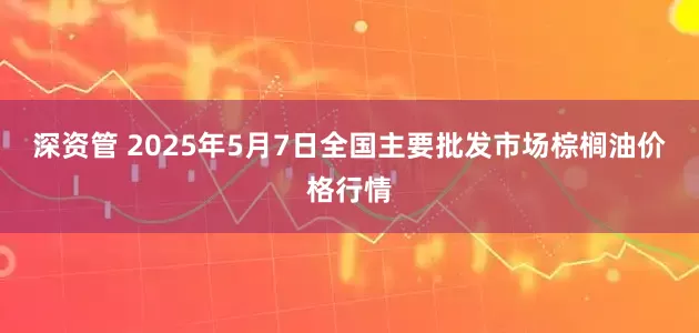 深资管 2025年5月7日全国主要批发市场棕榈油价格行情