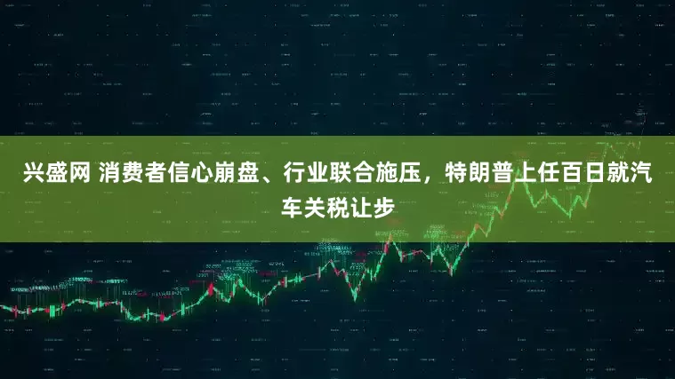 兴盛网 消费者信心崩盘、行业联合施压，特朗普上任百日就汽车关税让步
