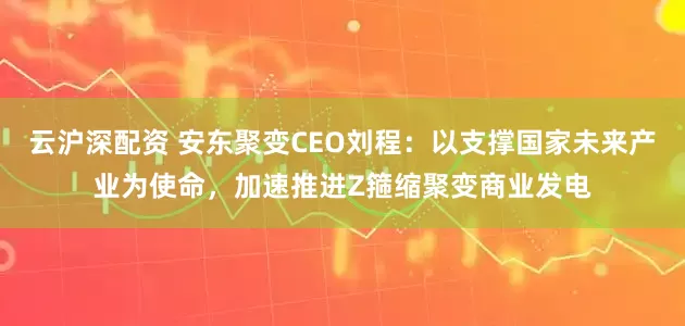 云沪深配资 安东聚变CEO刘程：以支撑国家未来产业为使命，加速推进Z箍缩聚变商业发电