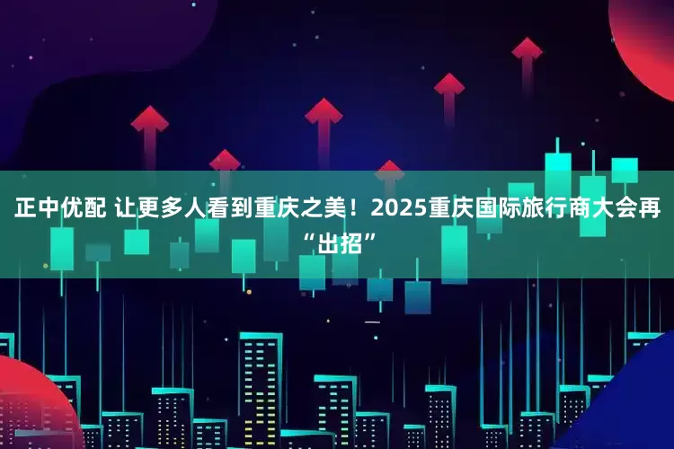 正中优配 让更多人看到重庆之美！2025重庆国际旅行商大会再“出招”