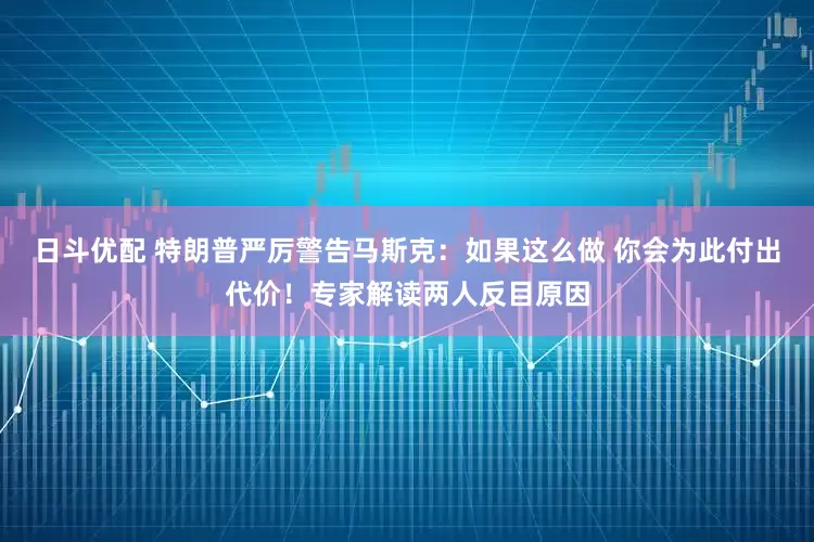 日斗优配 特朗普严厉警告马斯克：如果这么做 你会为此付出代价！专家解读两人反目原因