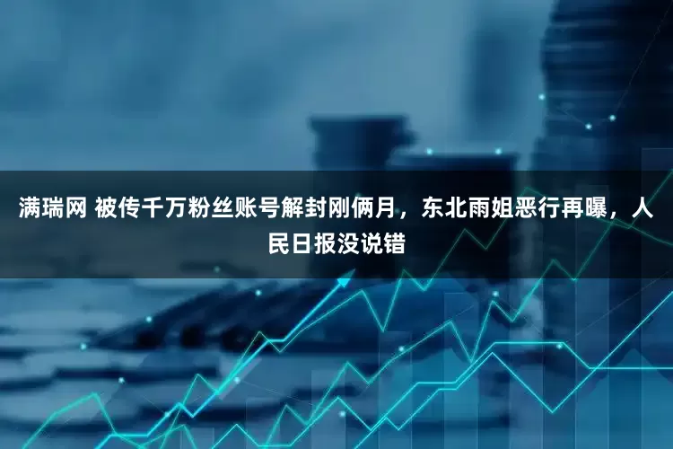 满瑞网 被传千万粉丝账号解封刚俩月，东北雨姐恶行再曝，人民日报没说错