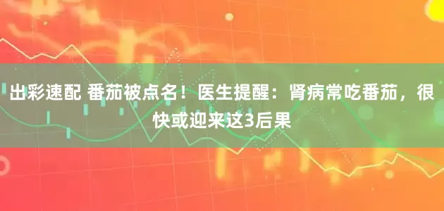 出彩速配 番茄被点名！医生提醒：肾病常吃番茄，很快或迎来这3后果