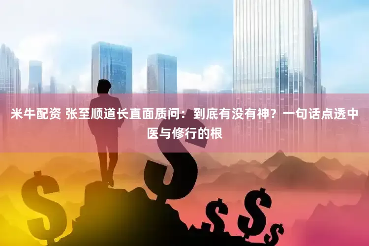米牛配资 张至顺道长直面质问：到底有没有神？一句话点透中医与修行的根