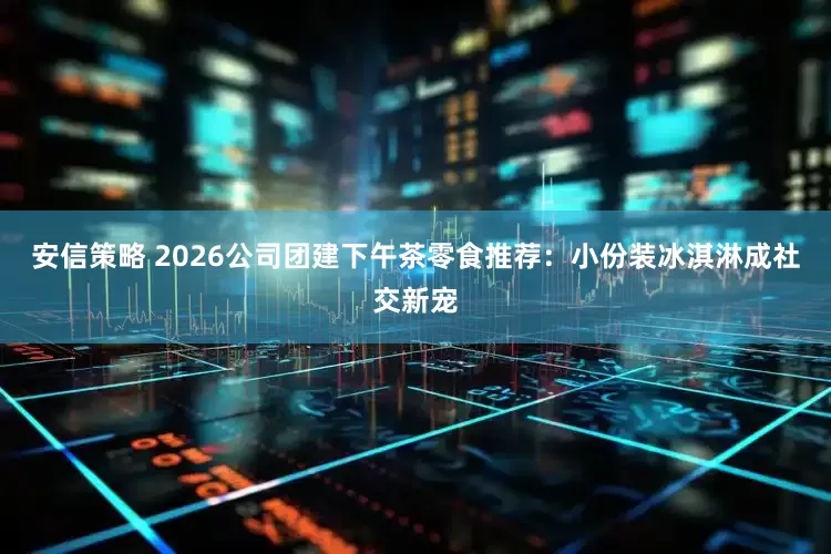 安信策略 2026公司团建下午茶零食推荐：小份装冰淇淋成社交新宠